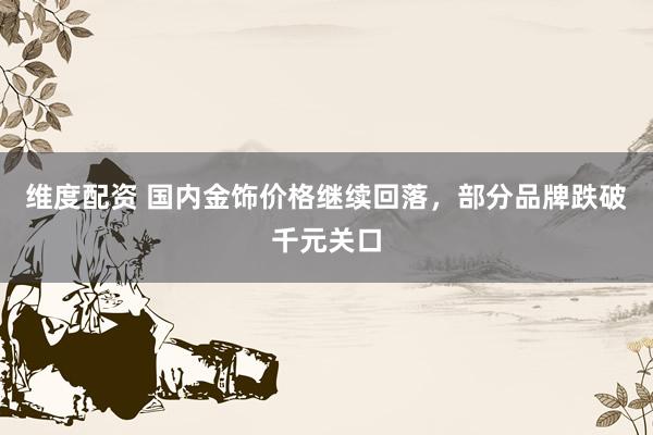 维度配资 国内金饰价格继续回落，部分品牌跌破千元关口