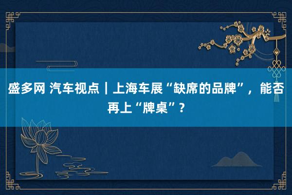 盛多网 汽车视点｜上海车展“缺席的品牌”，能否再上“牌桌”？