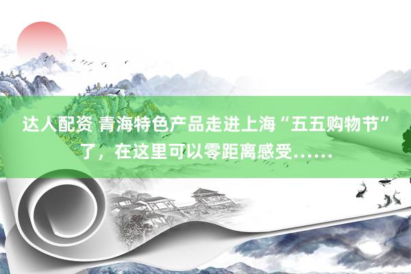 达人配资 青海特色产品走进上海“五五购物节”了，在这里可以零距离感受……