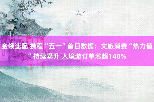 金领速配 携程“五一”首日数据：文旅消费“热力值”持续攀升 入境游订单涨超140%