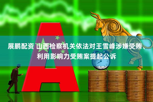 展鹏配资 山西检察机关依法对王雪峰涉嫌受贿、利用影响力受贿案提起公诉