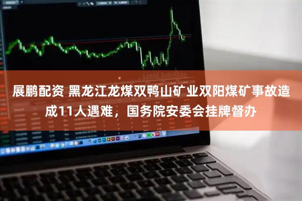 展鹏配资 黑龙江龙煤双鸭山矿业双阳煤矿事故造成11人遇难，国务院安委会挂牌督办