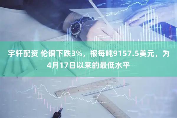 宇轩配资 伦铜下跌3%，报每吨9157.5美元，为4月17日以来的最低水平