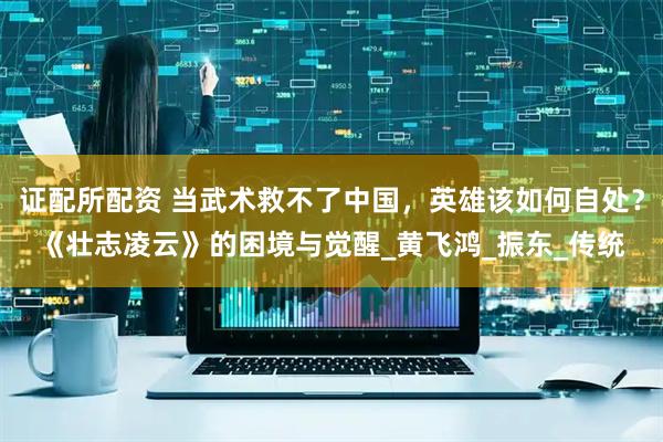 证配所配资 当武术救不了中国，英雄该如何自处？《壮志凌云》的困境与觉醒_黄飞鸿_振东_传统