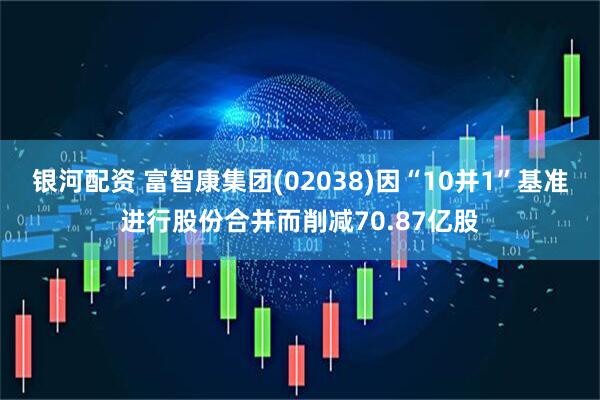 银河配资 富智康集团(02038)因“10并1”基准进行股份合并而削减70.87亿股