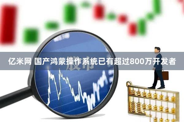 亿米网 国产鸿蒙操作系统已有超过800万开发者