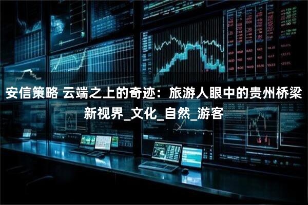 安信策略 云端之上的奇迹：旅游人眼中的贵州桥梁新视界_文化_自然_游客
