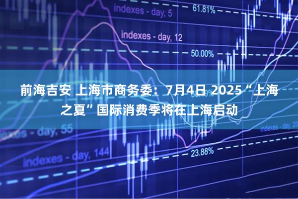 前海吉安 上海市商务委：7月4日 2025“上海之夏”国际消费季将在上海启动