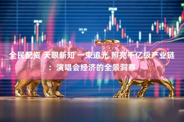 全民配资 天眼新知 一束追光 照亮千亿级产业链：演唱会经济的全景洞察