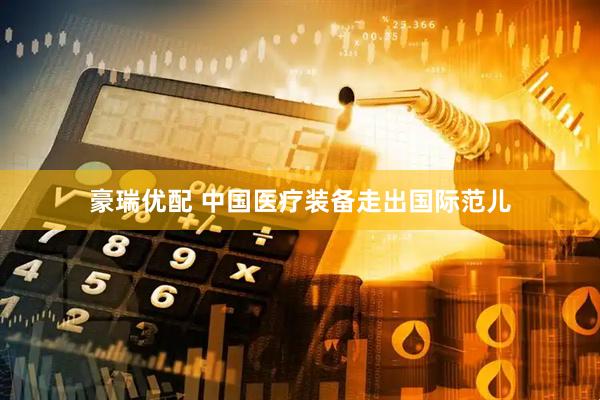 豪瑞优配 中国医疗装备走出国际范儿