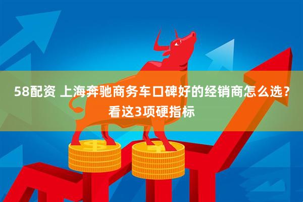 58配资 上海奔驰商务车口碑好的经销商怎么选？看这3项硬指标