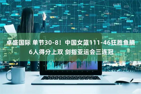 卓盛国际 单节30-8！中国女篮111-46狂胜鱼腩 6人得分上双 剑指亚运会三连冠